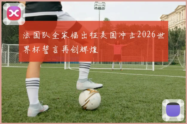 法国队全家福出征美国冲击2026世界杯誓言再创辉煌