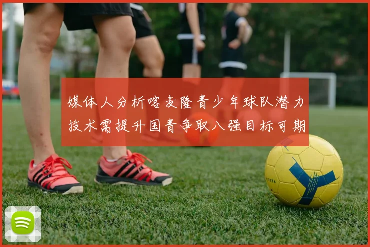 媒体人分析喀麦隆青少年球队潜力技术需提升国青争取八强目标可期
