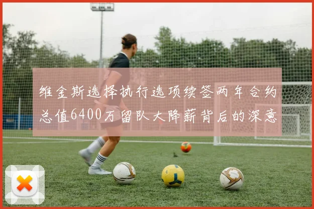 维金斯选择执行选项续签两年合约总值6400万留队大降薪背后的深意
