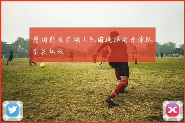 詹姆斯或在湖人队前选择离开球队引发热议