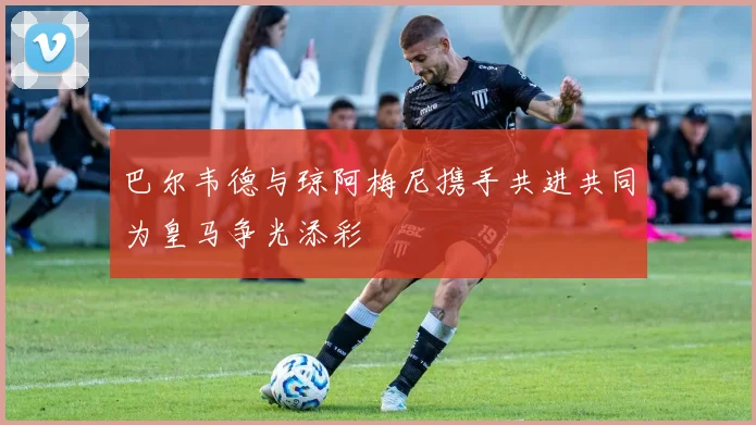巴尔韦德与琼阿梅尼携手共进共同为皇马争光添彩