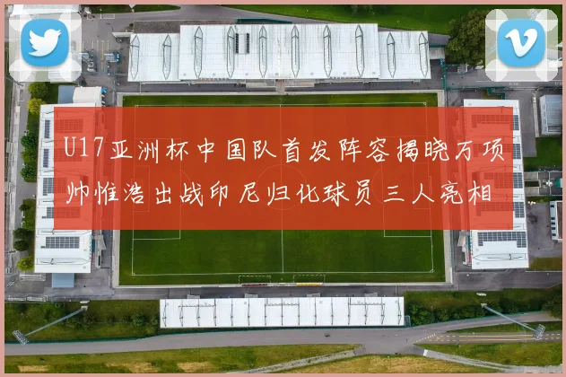 U17亚洲杯中国队首发阵容揭晓万项帅惟浩出战印尼归化球员三人亮相