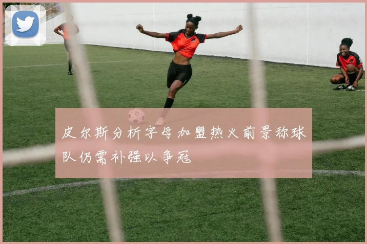 皮尔斯分析字母加盟热火前景称球队仍需补强以争冠