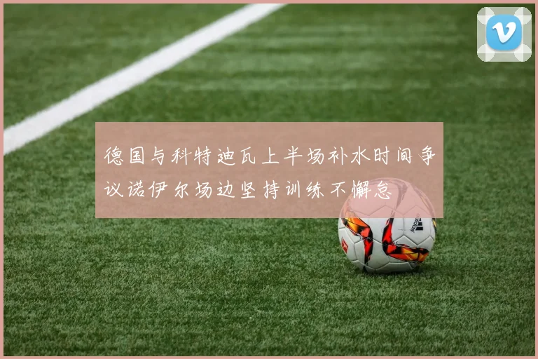 德国与科特迪瓦上半场补水时间争议诺伊尔场边坚持训练不懈怠