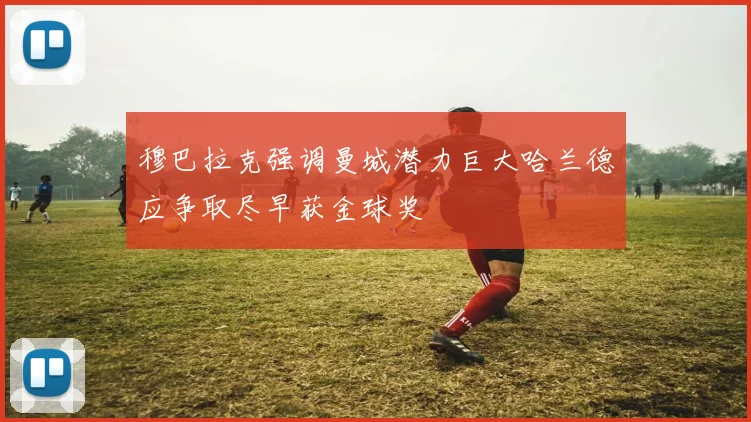 穆巴拉克强调曼城潜力巨大哈兰德应争取尽早获金球奖