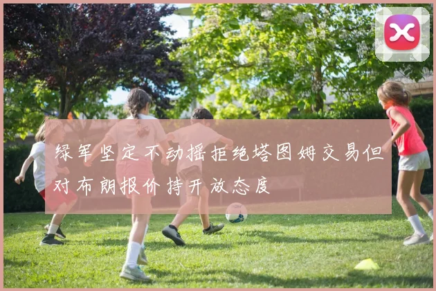 绿军坚定不动摇拒绝塔图姆交易但对布朗报价持开放态度