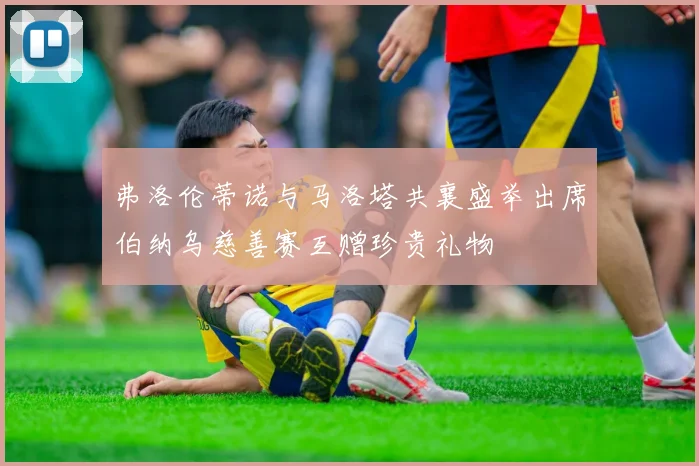 弗洛伦蒂诺与马洛塔共襄盛举出席伯纳乌慈善赛互赠珍贵礼物