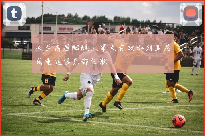 米兰高层酝酿人事大变动加利亚尼或重返俱乐部任职