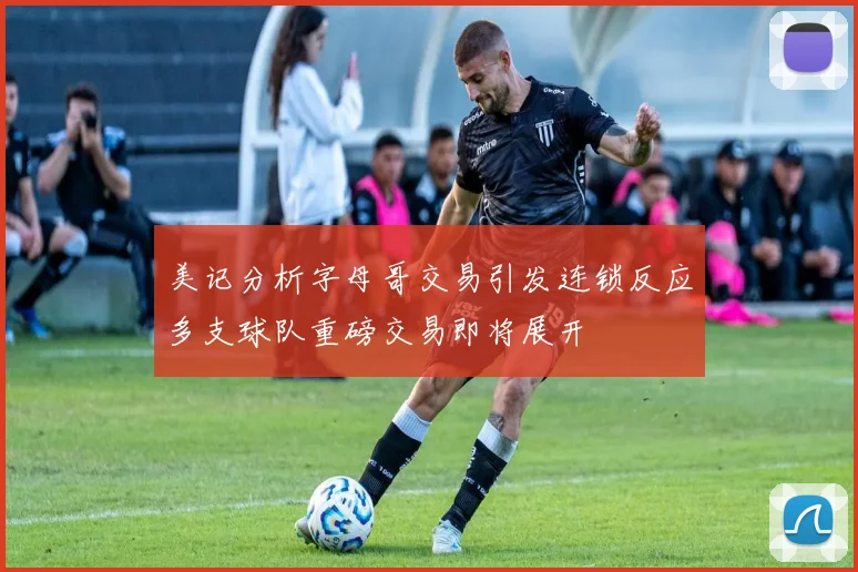 美记分析字母哥交易引发连锁反应多支球队重磅交易即将展开