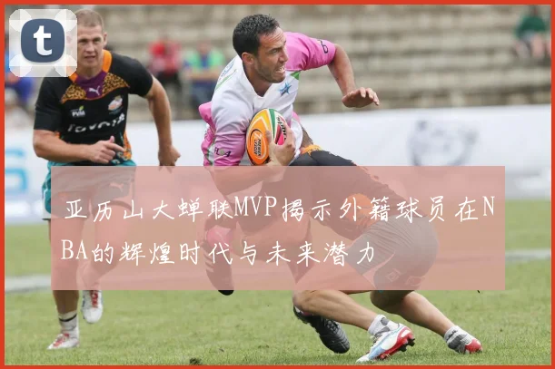 亚历山大蝉联MVP揭示外籍球员在NBA的辉煌时代与未来潜力